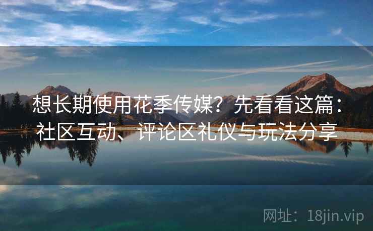 想长期使用花季传媒？先看看这篇：社区互动、评论区礼仪与玩法分享