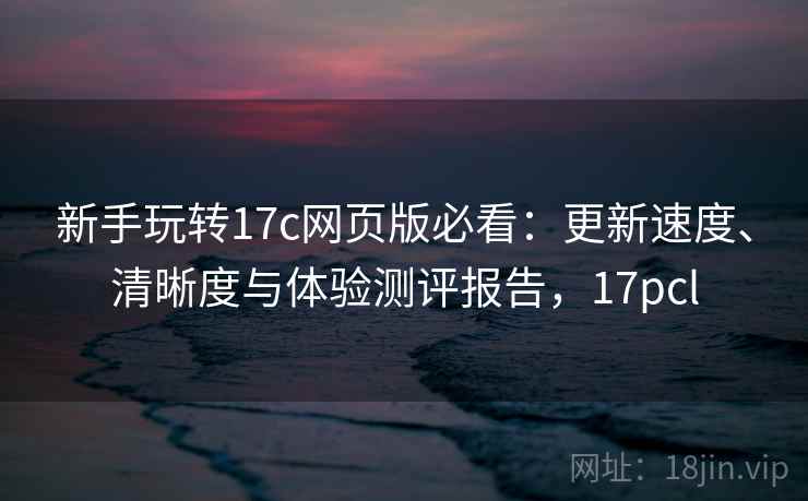 新手玩转17c网页版必看:更新速度、清晰度与体验测评报告,17pcl 新手玩转17c网页版必看:更新速度、清晰度与体验测评报告,17pcl