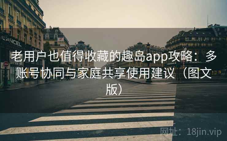 老用户也值得收藏的趣岛app攻略:多账号协同与家庭共享使用建议(图文版) 老用户也值得收藏的趣岛app攻略:多账号协同与家庭共享使用建议(图文版)