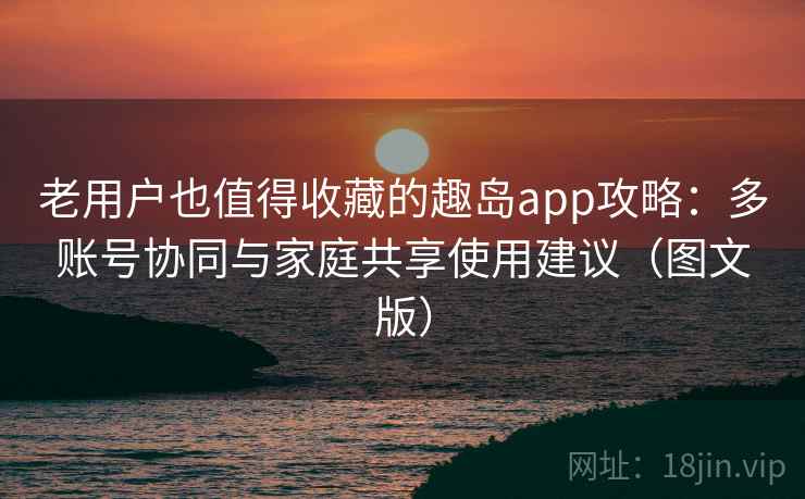 老用户也值得收藏的趣岛app攻略:多账号协同与家庭共享使用建议(图文版) 老用户也值得收藏的趣岛app攻略:多账号协同与家庭共享使用建议(图文版)
