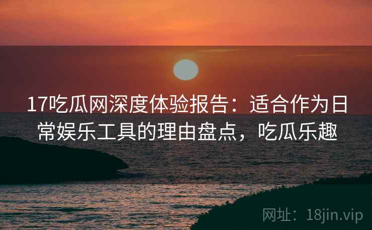 17吃瓜网深度体验报告:适合作为日常娱乐工具的理由盘点,吃瓜乐趣 17吃瓜网深度体验报告:适合作为日常娱乐工具的理由盘点,吃瓜乐趣