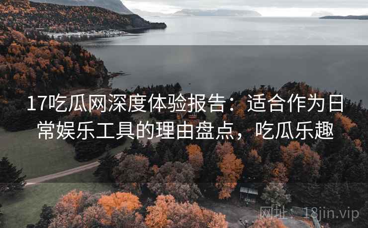 17吃瓜网深度体验报告:适合作为日常娱乐工具的理由盘点,吃瓜乐趣 17吃瓜网深度体验报告:适合作为日常娱乐工具的理由盘点,吃瓜乐趣