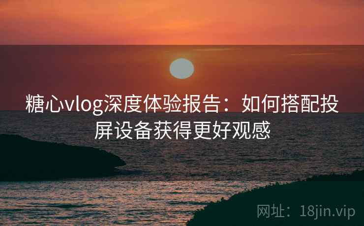 糖心vlog深度体验报告:如何搭配投屏设备获得更好观感 糖心vlog深度体验报告:如何搭配投屏设备获得更好观感