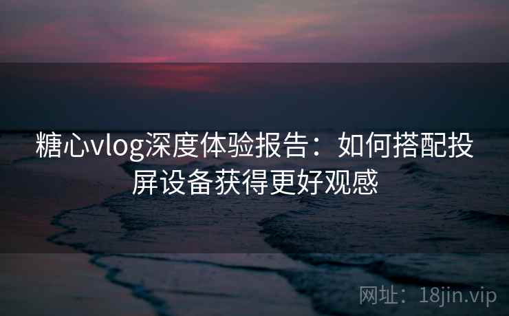 糖心vlog深度体验报告:如何搭配投屏设备获得更好观感 糖心vlog深度体验报告:如何搭配投屏设备获得更好观感