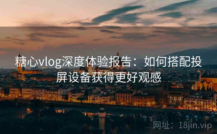 糖心vlog深度体验报告:如何搭配投屏设备获得更好观感 糖心vlog深度体验报告:如何搭配投屏设备获得更好观感