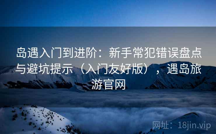 岛遇入门到进阶：新手常犯错误盘点与避坑提示（入门友好版），遇岛旅游官网