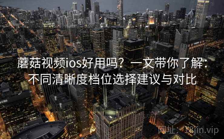 蘑菇视频ios好用吗？一文带你了解：不同清晰度档位选择建议与对比