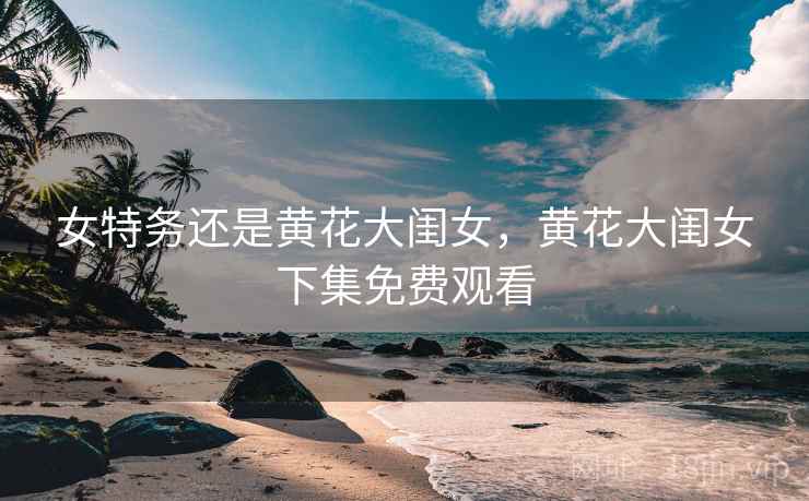 女特务还是黄花大闺女,黄花大闺女下集免费观看 女特务还是黄花大闺女,黄花大闺女下集免费观看