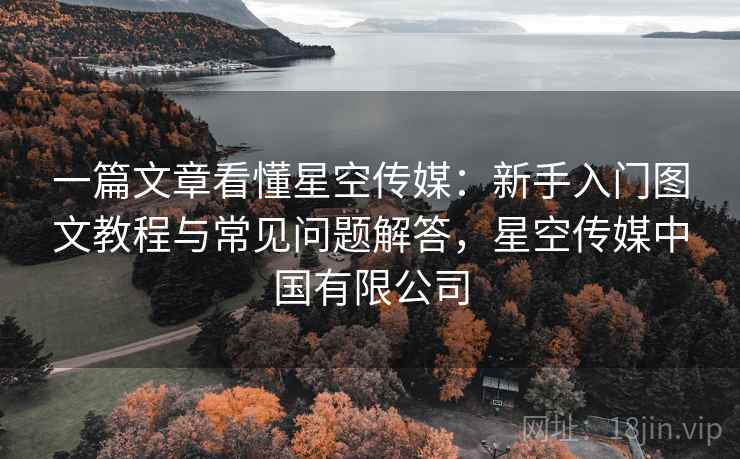 一篇文章看懂星空传媒:新手入门图文教程与常见问题解答,星空传媒中国有限公司 一篇文章看懂星空传媒:新手入门图文教程与常见问题解答,星空传媒中国有限公司