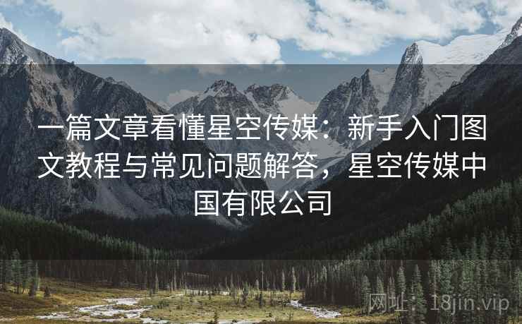 一篇文章看懂星空传媒：新手入门图文教程与常见问题解答，星空传媒中国有限公司