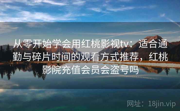 从零开始学会用红桃影视tv:适合通勤与碎片时间的观看方式推荐,红桃影院充值会员会盗号吗 从零开始学会用红桃影视tv:适合通勤与碎片时间的观看方式推荐,红桃影院充值会员会盗号吗