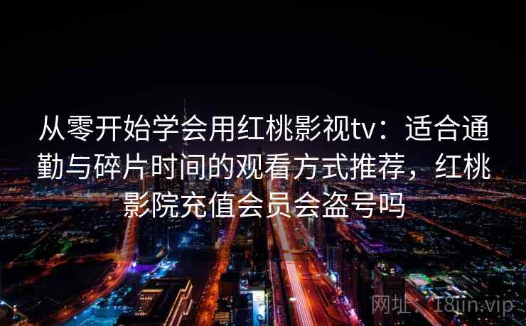 从零开始学会用红桃影视tv:适合通勤与碎片时间的观看方式推荐,红桃影院充值会员会盗号吗 从零开始学会用红桃影视tv:适合通勤与碎片时间的观看方式推荐,红桃影院充值会员会盗号吗